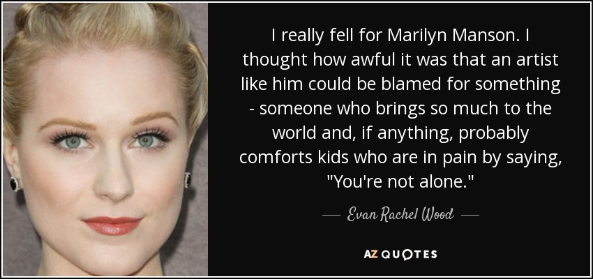 I really fell for Marilyn Manson. I thought how awful it was that an artist like him could be blamed for something - someone who brings so much to the world and, if anything, probably comforts kids who are in pain by saying, 