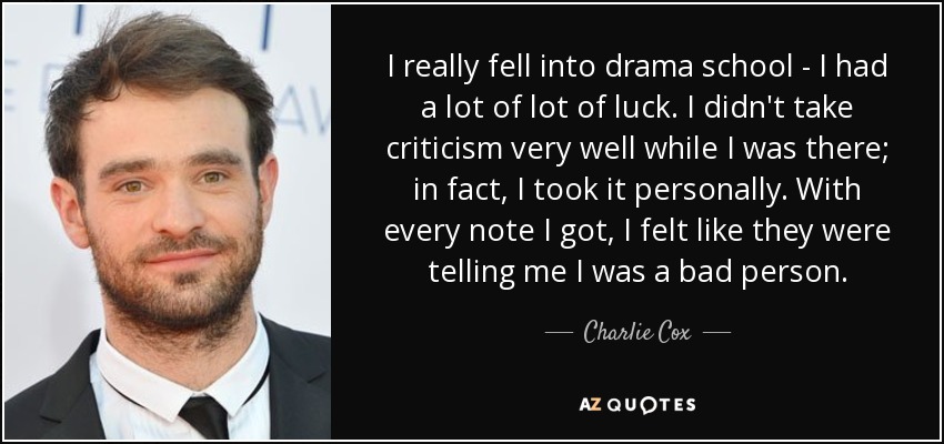 I really fell into drama school - I had a lot of lot of luck. I didn't take criticism very well while I was there; in fact, I took it personally. With every note I got, I felt like they were telling me I was a bad person. - Charlie Cox