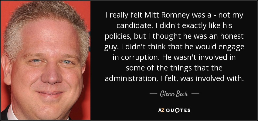 I really felt Mitt Romney was a - not my candidate. I didn't exactly like his policies, but I thought he was an honest guy. I didn't think that he would engage in corruption. He wasn't involved in some of the things that the administration, I felt, was involved with. - Glenn Beck