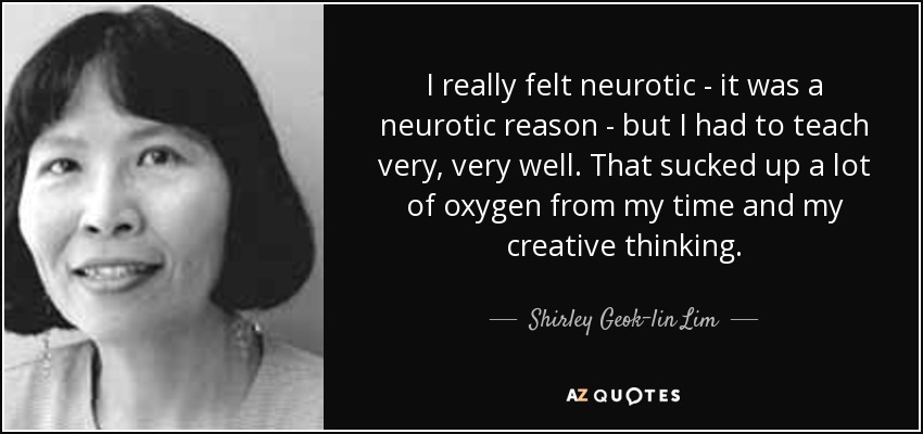 I really felt neurotic - it was a neurotic reason - but I had to teach very, very well. That sucked up a lot of oxygen from my time and my creative thinking. - Shirley Geok-lin Lim