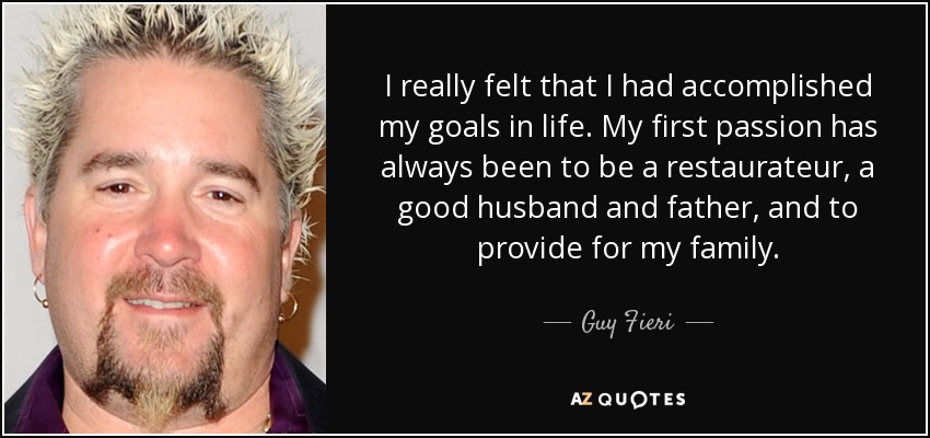 I really felt that I had accomplished my goals in life. My first passion has always been to be a restaurateur, a good husband and father, and to provide for my family. - Guy Fieri