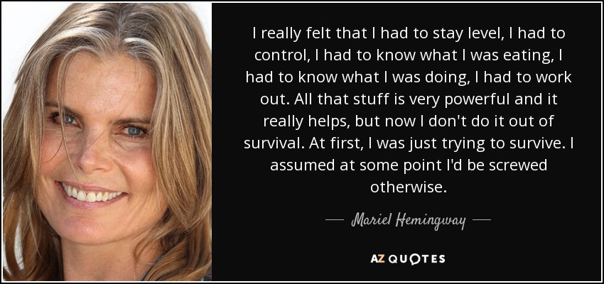 I really felt that I had to stay level, I had to control, I had to know what I was eating, I had to know what I was doing, I had to work out. All that stuff is very powerful and it really helps, but now I don't do it out of survival. At first, I was just trying to survive. I assumed at some point I'd be screwed otherwise. - Mariel Hemingway