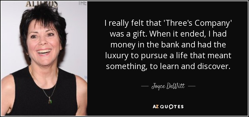 I really felt that 'Three's Company' was a gift. When it ended, I had money in the bank and had the luxury to pursue a life that meant something, to learn and discover. - Joyce DeWitt