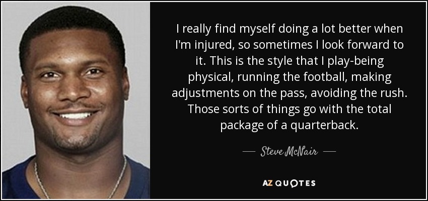 I really find myself doing a lot better when I'm injured, so sometimes I look forward to it. This is the style that I play-being physical, running the football, making adjustments on the pass, avoiding the rush. Those sorts of things go with the total package of a quarterback. - Steve McNair