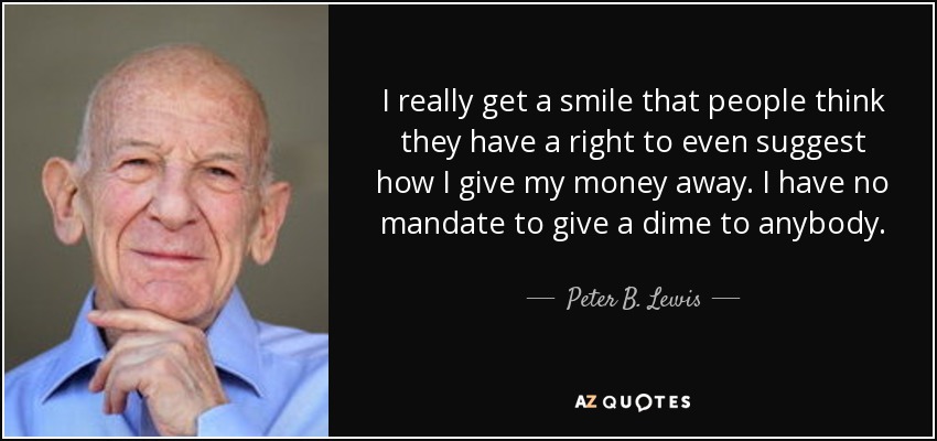 I really get a smile that people think they have a right to even suggest how I give my money away. I have no mandate to give a dime to anybody. - Peter B. Lewis