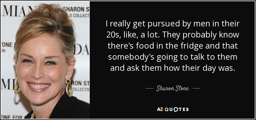 I really get pursued by men in their 20s, like, a lot. They probably know there's food in the fridge and that somebody's going to talk to them and ask them how their day was. - Sharon Stone