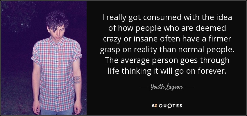 I really got consumed with the idea of how people who are deemed crazy or insane often have a firmer grasp on reality than normal people. The average person goes through life thinking it will go on forever. - Youth Lagoon