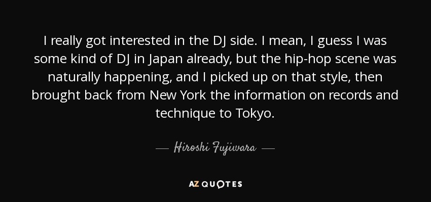 I really got interested in the DJ side. I mean, I guess I was some kind of DJ in Japan already, but the hip-hop scene was naturally happening, and I picked up on that style, then brought back from New York the information on records and technique to Tokyo. - Hiroshi Fujiwara