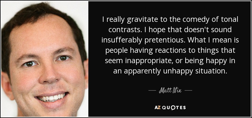 I really gravitate to the comedy of tonal contrasts. I hope that doesn't sound insufferably pretentious. What I mean is people having reactions to things that seem inappropriate, or being happy in an apparently unhappy situation. - Matt Nix