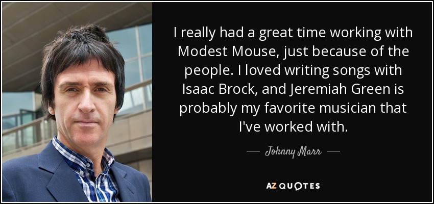 I really had a great time working with Modest Mouse, just because of the people. I loved writing songs with Isaac Brock, and Jeremiah Green is probably my favorite musician that I've worked with. - Johnny Marr