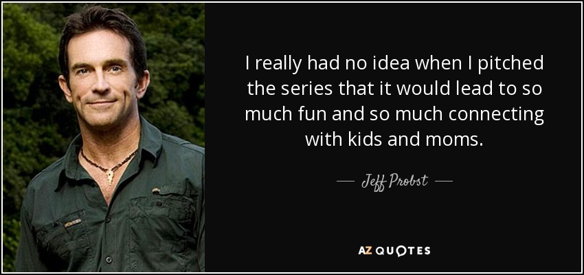 I really had no idea when I pitched the series that it would lead to so much fun and so much connecting with kids and moms. - Jeff Probst