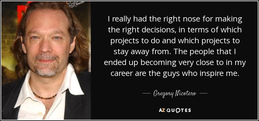 I really had the right nose for making the right decisions, in terms of which projects to do and which projects to stay away from. The people that I ended up becoming very close to in my career are the guys who inspire me. - Gregory Nicotero