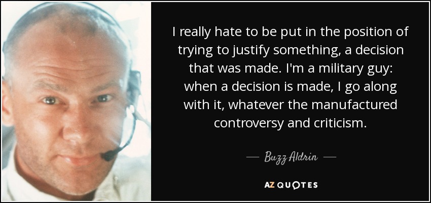 I really hate to be put in the position of trying to justify something, a decision that was made. I'm a military guy: when a decision is made, I go along with it, whatever the manufactured controversy and criticism. - Buzz Aldrin
