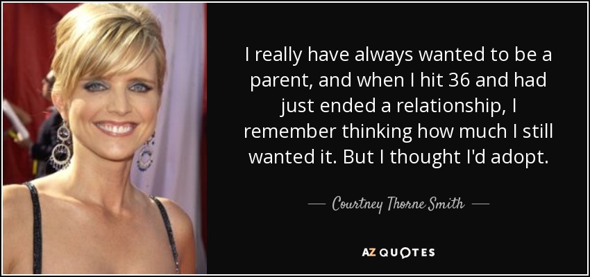 I really have always wanted to be a parent, and when I hit 36 and had just ended a relationship, I remember thinking how much I still wanted it. But I thought I'd adopt. - Courtney Thorne Smith