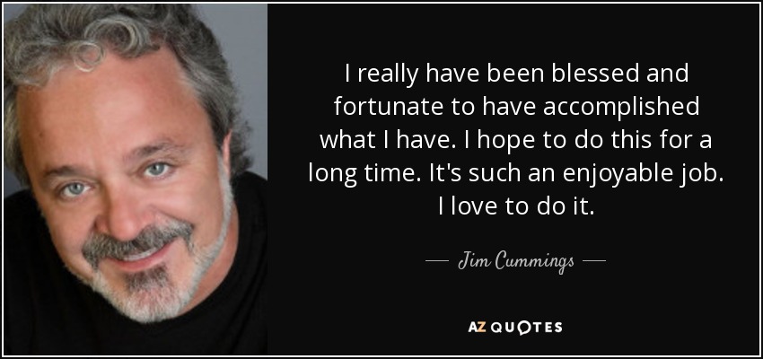 I really have been blessed and fortunate to have accomplished what I have. I hope to do this for a long time. It's such an enjoyable job. I love to do it. - Jim Cummings