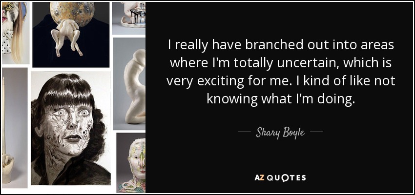 I really have branched out into areas where I'm totally uncertain, which is very exciting for me. I kind of like not knowing what I'm doing. - Shary Boyle
