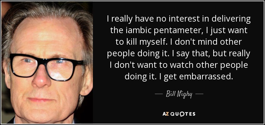 I really have no interest in delivering the iambic pentameter, I just want to kill myself. I don't mind other people doing it. I say that, but really I don't want to watch other people doing it. I get embarrassed. - Bill Nighy