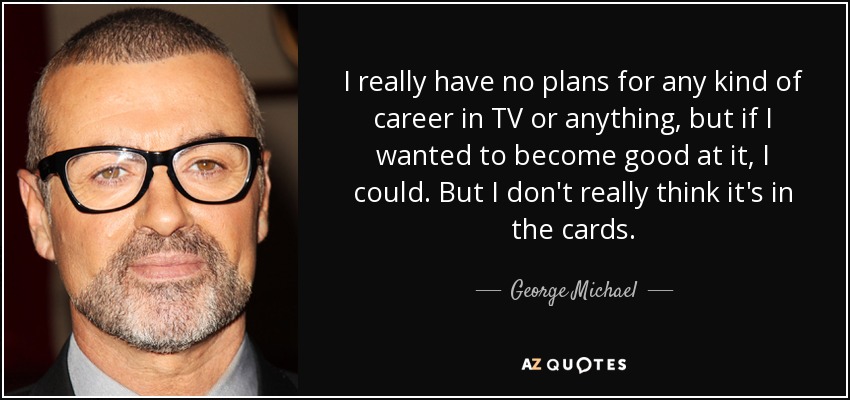 I really have no plans for any kind of career in TV or anything, but if I wanted to become good at it, I could. But I don't really think it's in the cards. - George Michael