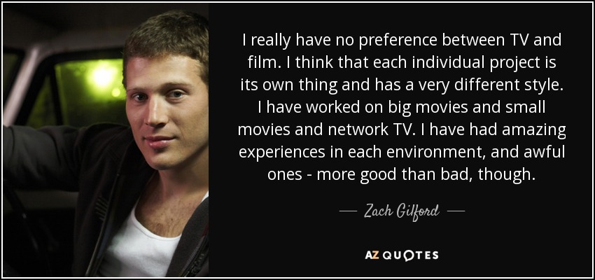 I really have no preference between TV and film. I think that each individual project is its own thing and has a very different style. I have worked on big movies and small movies and network TV. I have had amazing experiences in each environment, and awful ones - more good than bad, though. - Zach Gilford