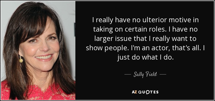 I really have no ulterior motive in taking on certain roles. I have no larger issue that I really want to show people. I'm an actor, that's all. I just do what I do. - Sally Field