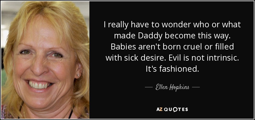 I really have to wonder who or what made Daddy become this way. Babies aren't born cruel or filled with sick desire. Evil is not intrinsic. It's fashioned. - Ellen Hopkins
