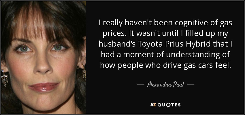 I really haven't been cognitive of gas prices. It wasn't until I filled up my husband's Toyota Prius Hybrid that I had a moment of understanding of how people who drive gas cars feel. - Alexandra Paul