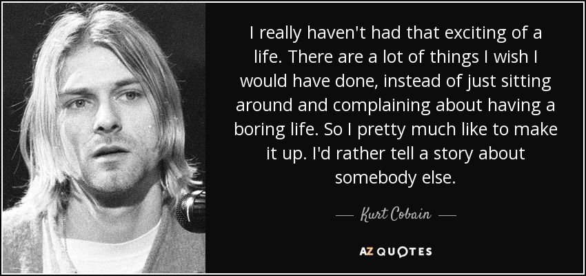 I really haven't had that exciting of a life. There are a lot of things I wish I would have done, instead of just sitting around and complaining about having a boring life. So I pretty much like to make it up. I'd rather tell a story about somebody else. - Kurt Cobain