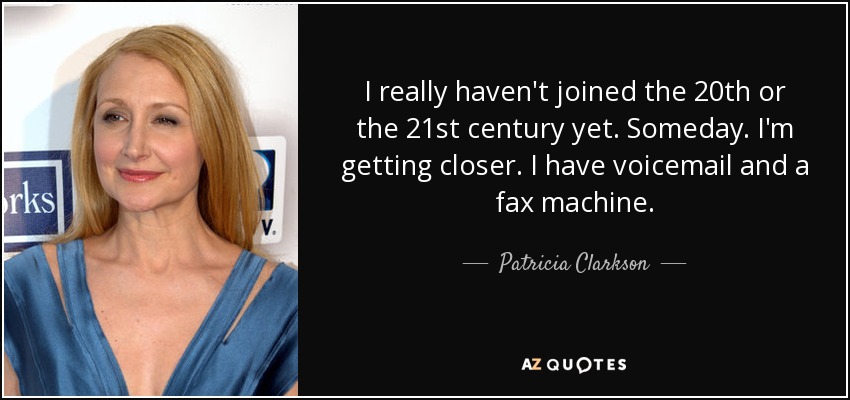I really haven't joined the 20th or the 21st century yet. Someday. I'm getting closer. I have voicemail and a fax machine. - Patricia Clarkson