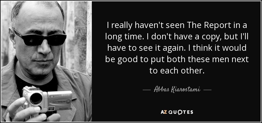 I really haven't seen The Report in a long time. I don't have a copy, but I'll have to see it again. I think it would be good to put both these men next to each other. - Abbas Kiarostami