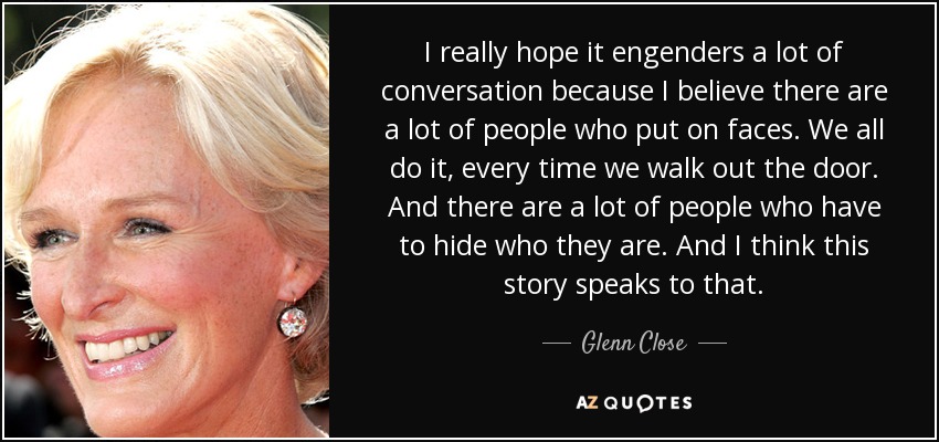I really hope it engenders a lot of conversation because I believe there are a lot of people who put on faces. We all do it, every time we walk out the door. And there are a lot of people who have to hide who they are. And I think this story speaks to that. - Glenn Close