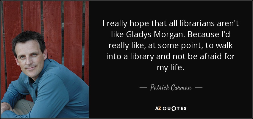 I really hope that all librarians aren't like Gladys Morgan. Because I'd really like , at some point, to walk into a library and not be afraid for my life. - Patrick Carman