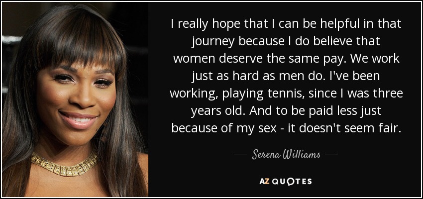 I really hope that I can be helpful in that journey because I do believe that women deserve the same pay. We work just as hard as men do. I've been working, playing tennis, since I was three years old. And to be paid less just because of my sex - it doesn't seem fair. - Serena Williams