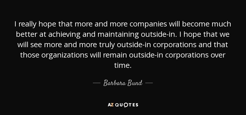 I really hope that more and more companies will become much better at achieving and maintaining outside-in. I hope that we will see more and more truly outside-in corporations and that those organizations will remain outside-in corporations over time. - Barbara Bund