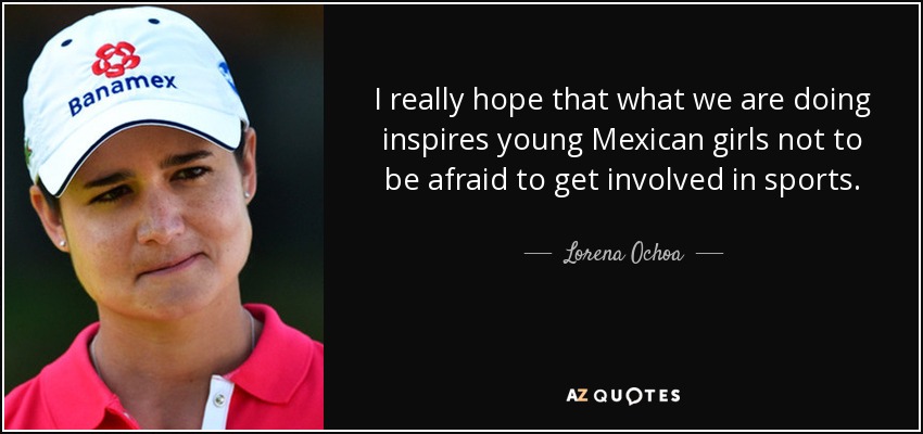 I really hope that what we are doing inspires young Mexican girls not to be afraid to get involved in sports. - Lorena Ochoa