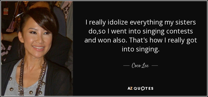 I really idolize everything my sisters do,so I went into singing contests and won also. That's how I really got into singing. - Coco Lee