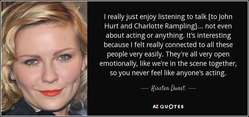 I really just enjoy listening to talk [to John Hurt and Charlotte Rampling]... not even about acting or anything. It's interesting because I felt really connected to all these people very easily. They're all very open emotionally, like we're in the scene together, so you never feel like anyone's acting. - Kirsten Dunst