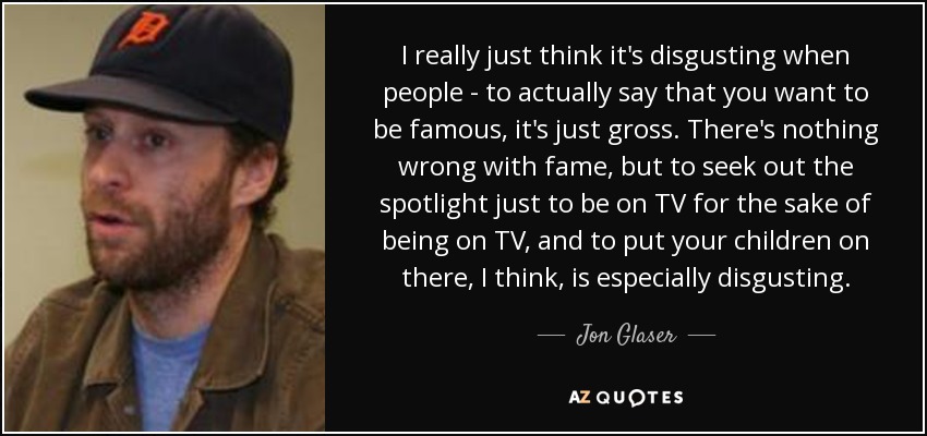 I really just think it's disgusting when people - to actually say that you want to be famous, it's just gross. There's nothing wrong with fame, but to seek out the spotlight just to be on TV for the sake of being on TV, and to put your children on there, I think, is especially disgusting. - Jon Glaser