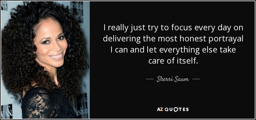 I really just try to focus every day on delivering the most honest portrayal I can and let everything else take care of itself. - Sherri Saum