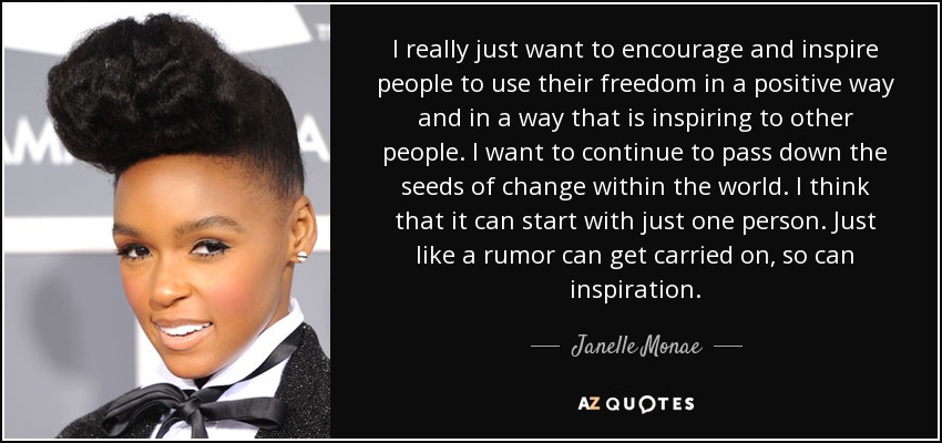 I really just want to encourage and inspire people to use their freedom in a positive way and in a way that is inspiring to other people. I want to continue to pass down the seeds of change within the world. I think that it can start with just one person. Just like a rumor can get carried on, so can inspiration. - Janelle Monae