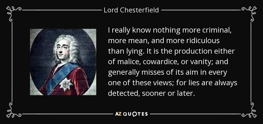 I really know nothing more criminal, more mean, and more ridiculous than lying. It is the production either of malice, cowardice, or vanity; and generally misses of its aim in every one of these views; for lies are always detected, sooner or later. - Lord Chesterfield
