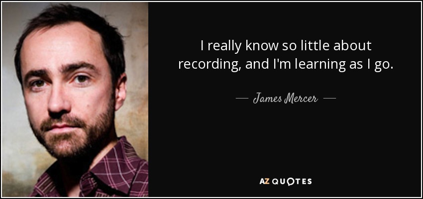 I really know so little about recording, and I'm learning as I go. - James Mercer