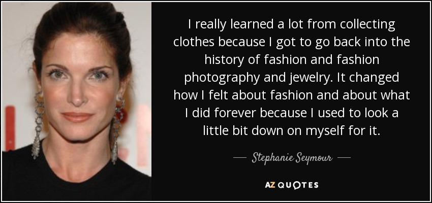 I really learned a lot from collecting clothes because I got to go back into the history of fashion and fashion photography and jewelry. It changed how I felt about fashion and about what I did forever because I used to look a little bit down on myself for it. - Stephanie Seymour