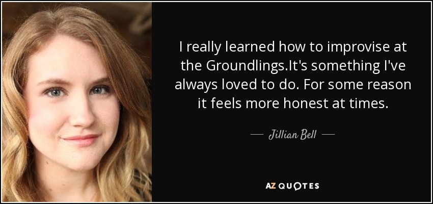I really learned how to improvise at the Groundlings.It's something I've always loved to do. For some reason it feels more honest at times. - Jillian Bell