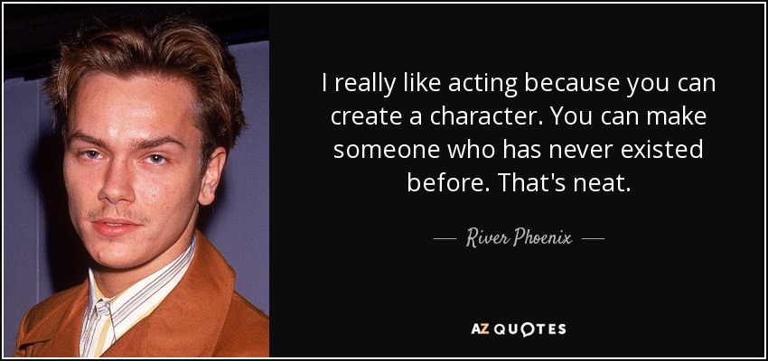 I really like acting because you can create a character. You can make someone who has never existed before. That's neat. - River Phoenix