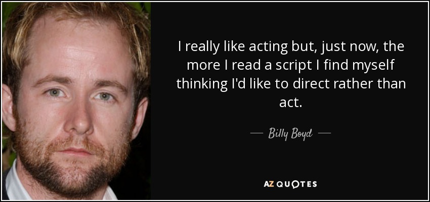 I really like acting but, just now, the more I read a script I find myself thinking I'd like to direct rather than act. - Billy Boyd