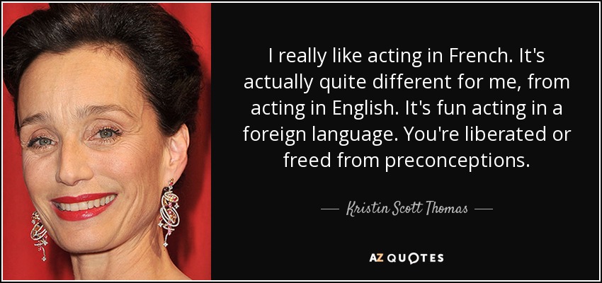 I really like acting in French. It's actually quite different for me, from acting in English. It's fun acting in a foreign language. You're liberated or freed from preconceptions. - Kristin Scott Thomas