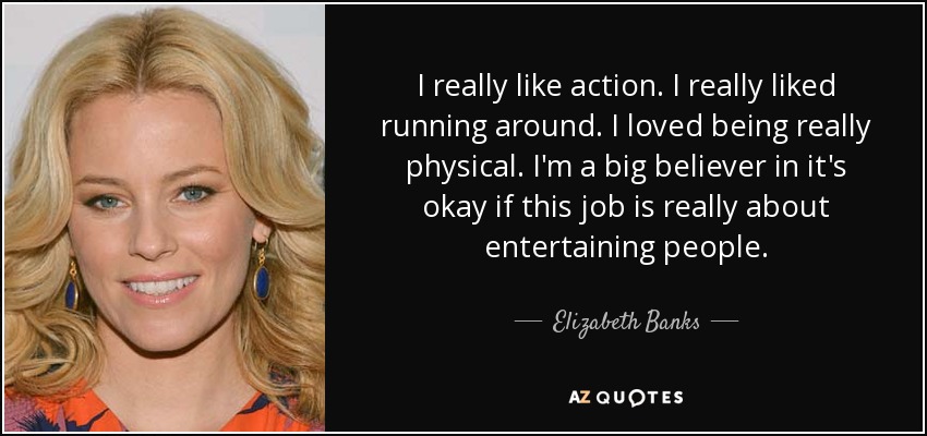 I really like action. I really liked running around. I loved being really physical. I'm a big believer in it's okay if this job is really about entertaining people. - Elizabeth Banks