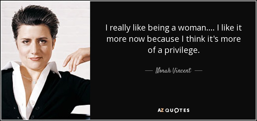 I really like being a woman. ... I like it more now because I think it's more of a privilege. - Norah Vincent