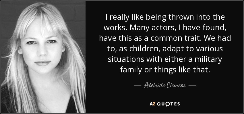 I really like being thrown into the works. Many actors, I have found, have this as a common trait. We had to, as children, adapt to various situations with either a military family or things like that. - Adelaide Clemens