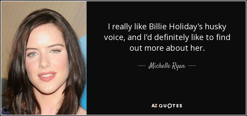 I really like Billie Holiday's husky voice, and I'd definitely like to find out more about her. - Michelle Ryan